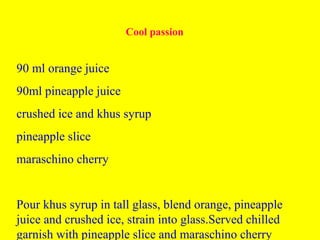 Cool passion
90 ml orange juice
90ml pineapple juice
crushed ice and khus syrup
pineapple slice
maraschino cherry
Pour khus syrup in tall glass, blend orange, pineapple
juice and crushed ice, strain into glass.Served chilled
garnish with pineapple slice and maraschino cherry
 