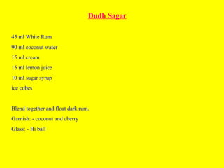 Dudh Sagar
45 ml White Rum
90 ml coconut water
15 ml cream
15 ml lemon juice
10 ml sugar syrup
ice cubes
Blend together and float dark rum.
Garnish: - coconut and cherry
Glass: - Hi ball
 