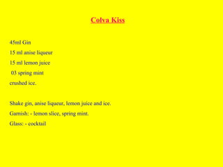 Colva Kiss
45ml Gin
15 ml anise liqueur
15 ml lemon juice
03 spring mint
crushed ice.
Shake gin, anise liqueur, lemon juice and ice.
Garnish: - lemon slice, spring mint.
Glass: - cocktail
 