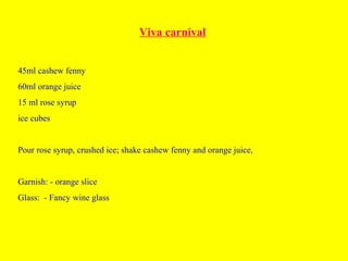 Viva carnival
45ml cashew fenny
60ml orange juice
15 ml rose syrup
ice cubes
Pour rose syrup, crushed ice; shake cashew fenny and orange juice,
Garnish: - orange slice
Glass: - Fancy wine glass
 