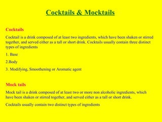 Cocktails & Mocktails
Cocktails
Cocktail is a drink composed of at least two ingredients, which have been shaken or stirred
together, and served either as a tall or short drink. Cocktails usually contain three distinct
types of ingredients
1. Base
2.Body
3. Modifying, Smoothening or Aromatic agent
Mock tails
Mock tail is a drink composed of at least two or more non alcoholic ingredients, which
have been shaken or stirred together, and served either as a tall or short drink.
Cocktails usually contain two distinct types of ingredients
 