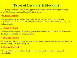Types of Cocktails & Mocktails
It may also need a certain third type as an additional special flavoring or coloring
agent. Cocktails are shaken, blended, built or stirred.
a) Shaken Cocktail
The ingredients are placed in a shaker with ice and shaken. It is done in a Boston
shaker/cocktail shaker. The ice should not maintain in contact with cocktail for long as it
will get diluted.
b) Stirred Cocktail
The ingredients are placed in a mixing glass with ice and stirred to impart the chillness to
the drink and strained into a cocktail glass.
c) Built up Cocktail
These are placed layer by layer in a glass in the order of density such that the ingredients do
not mix. They have great eye appeal.
d) Blended Cocktail
The ingredients are placed in a blender and blended together with ice and poured into a
cocktail glass.
 