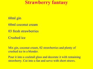 Strawberry fantasy
60ml gin
60ml coconut cream
03 fresh strawberries
Crushed ice
Mix gin, coconut cream, 02 strawberries and plenty of
crushed ice in a blender.
Pour it into a cocktail glass and decorate it with remaining
strawberry. Cut into a fan and serve with short straws.
 