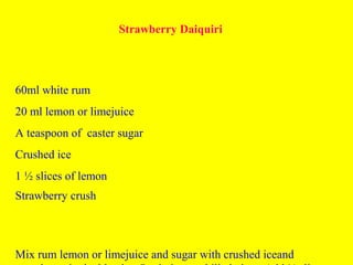 Strawberry Daiquiri
60ml white rum
20 ml lemon or limejuice
A teaspoon of caster sugar
Crushed ice
1 ½ slices of lemon
Strawberry crush
Mix rum lemon or limejuice and sugar with crushed iceand
 