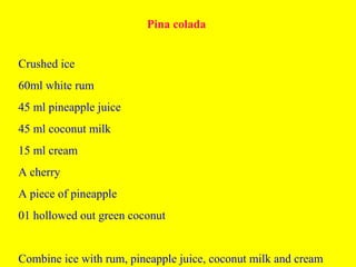 Pina colada
Crushed ice
60ml white rum
45 ml pineapple juice
45 ml coconut milk
15 ml cream
A cherry
A piece of pineapple
01 hollowed out green coconut
Combine ice with rum, pineapple juice, coconut milk and cream
 