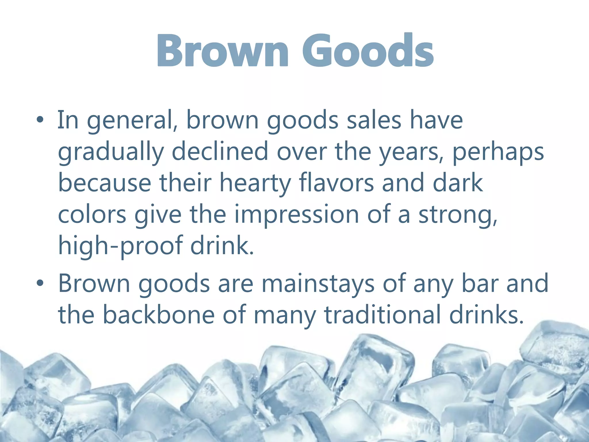 • In general, brown goods sales have
gradually declined over the years, perhaps
because their hearty flavors and dark
colors give the impression of a strong,
high-proof drink.
• Brown goods are mainstays of any bar and
the backbone of many traditional drinks.
 