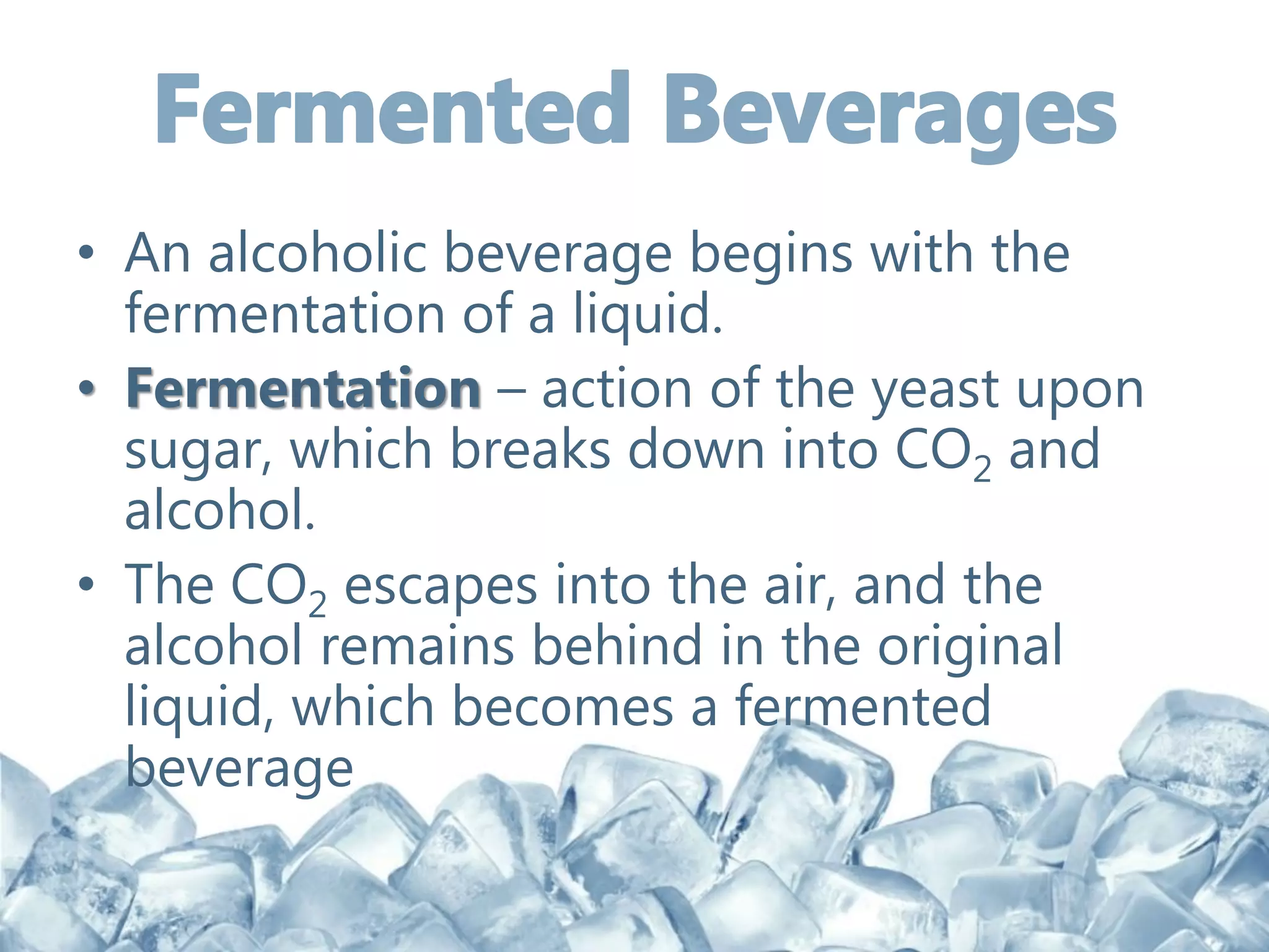 • An alcoholic beverage begins with the
fermentation of a liquid.
• Fermentation – action of the yeast upon
sugar, which breaks down into CO2 and
alcohol.
• The CO2 escapes into the air, and the
alcohol remains behind in the original
liquid, which becomes a fermented
beverage
 