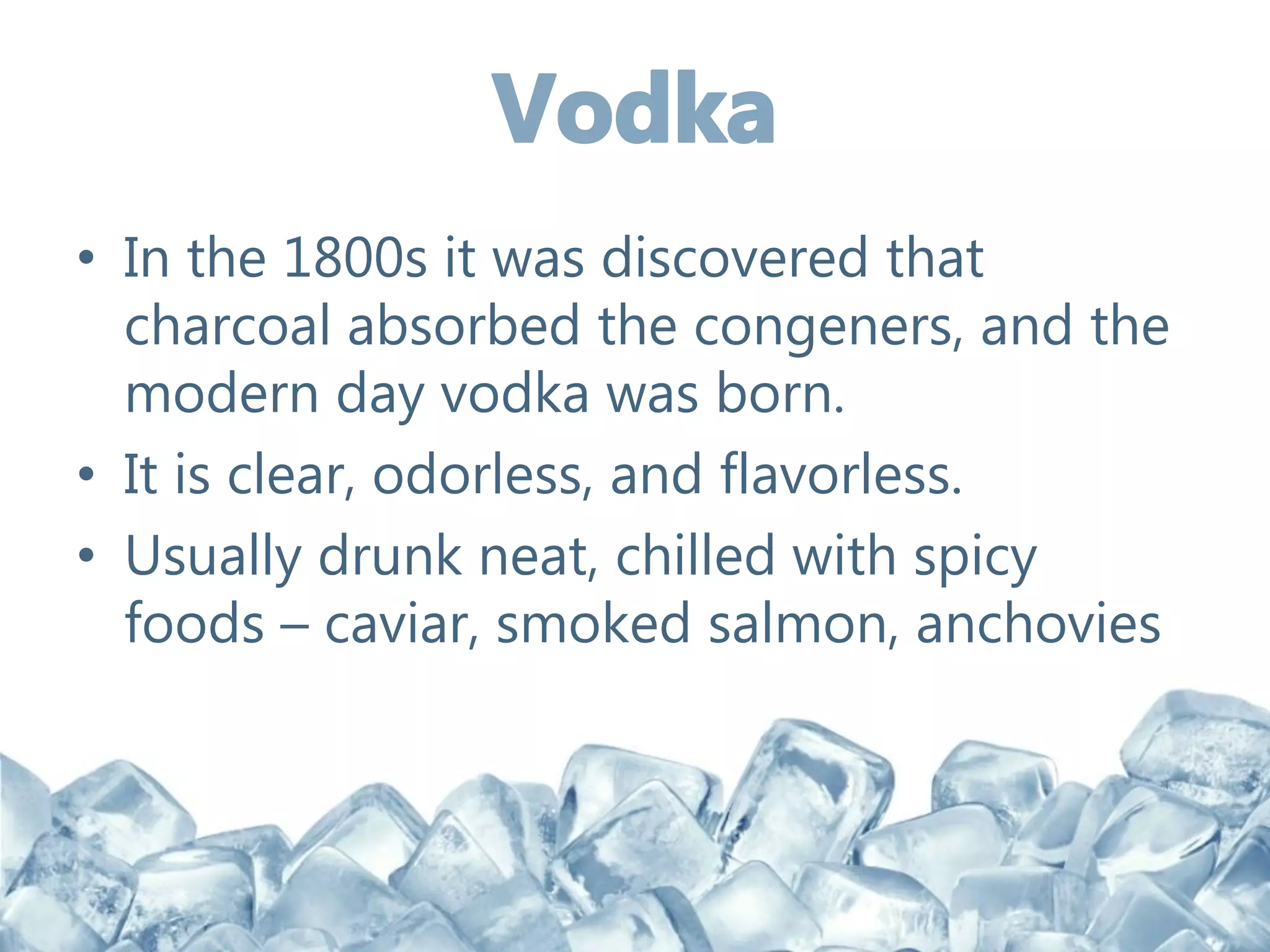 • In the 1800s it was discovered that
charcoal absorbed the congeners, and the
modern day vodka was born.
• It is clear, odorless, and flavorless.
• Usually drunk neat, chilled with spicy
foods – caviar, smoked salmon, anchovies
 