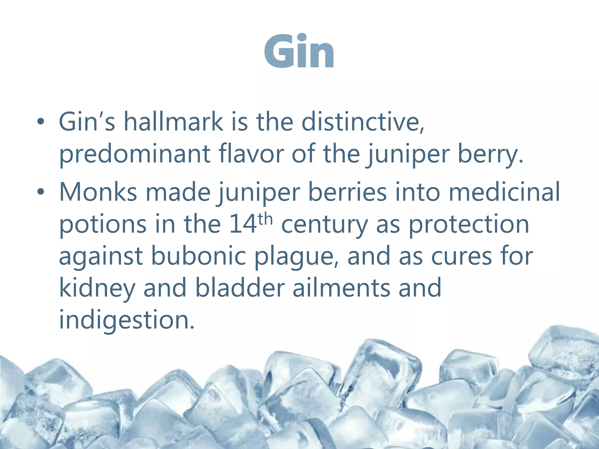 • Gin’s hallmark is the distinctive,
predominant flavor of the juniper berry.
• Monks made juniper berries into medicinal
potions in the 14th century as protection
against bubonic plague, and as cures for
kidney and bladder ailments and
indigestion.
 