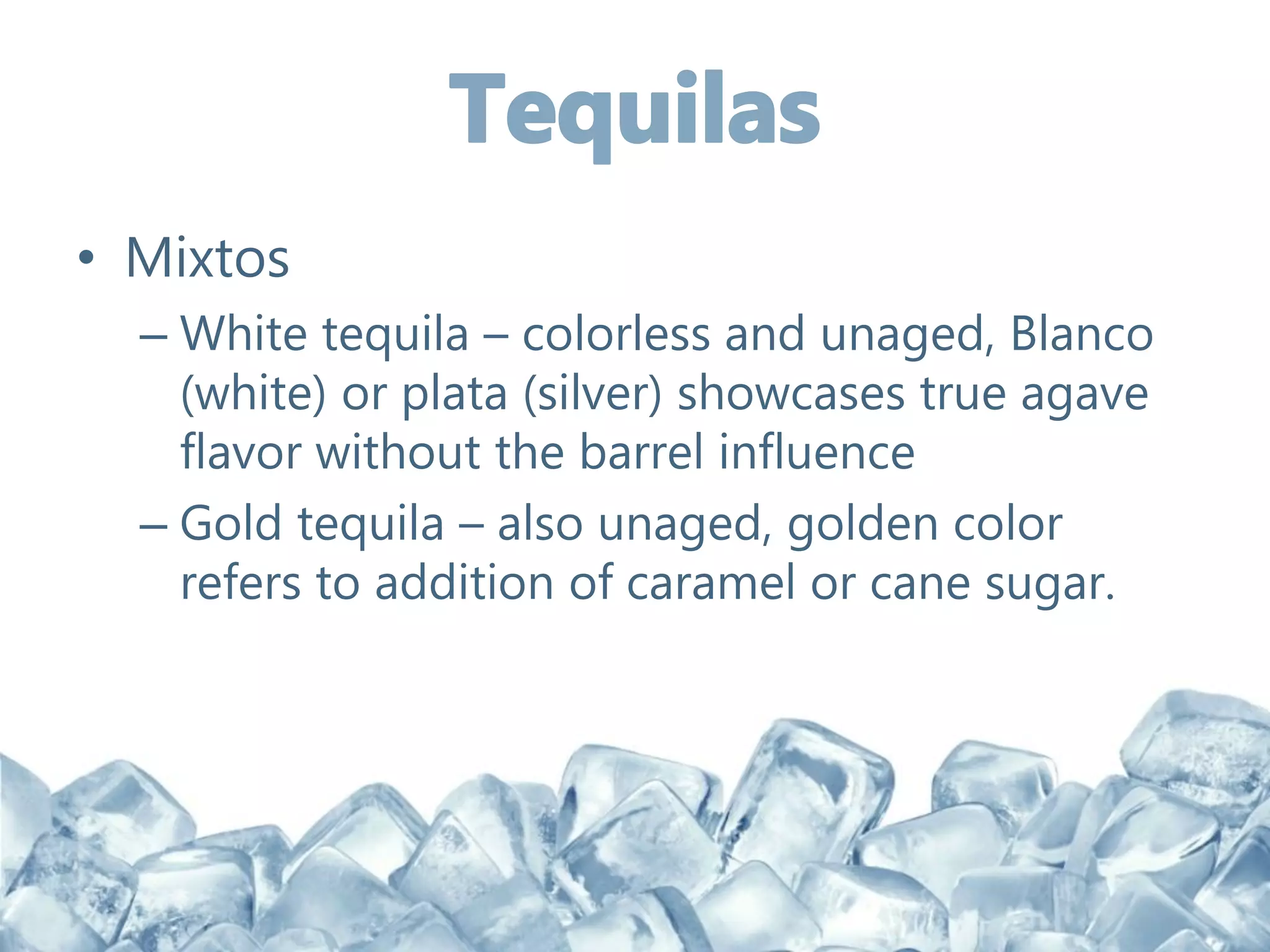• Mixtos
– White tequila – colorless and unaged, Blanco
(white) or plata (silver) showcases true agave
flavor without the barrel influence
– Gold tequila – also unaged, golden color
refers to addition of caramel or cane sugar.
 
