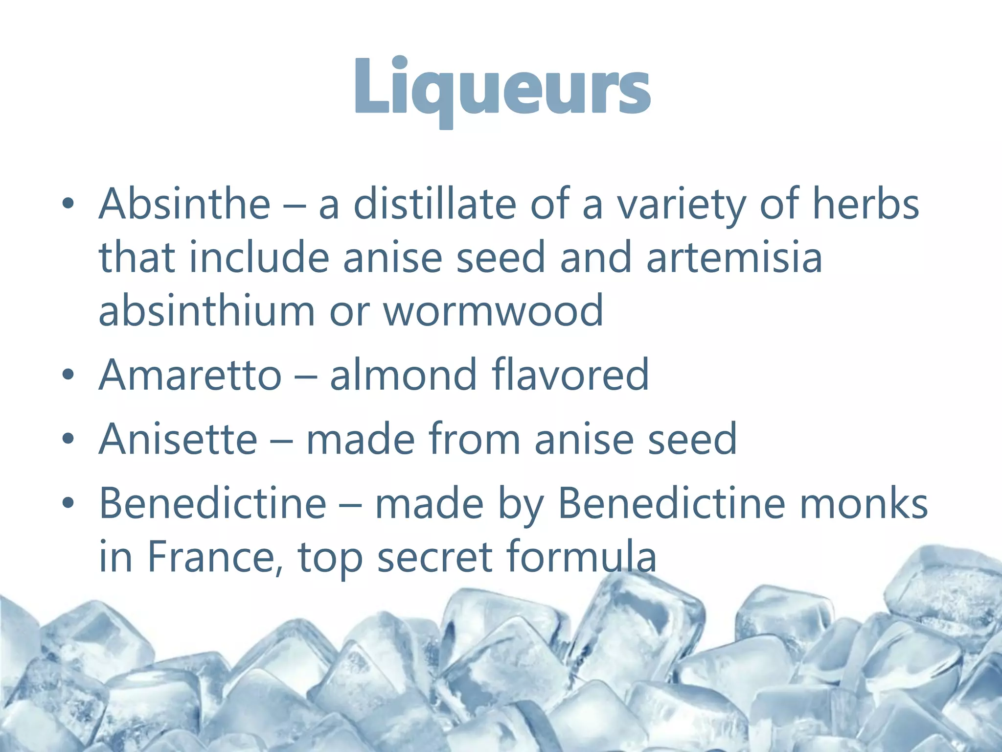 • Absinthe – a distillate of a variety of herbs
that include anise seed and artemisia
absinthium or wormwood
• Amaretto – almond flavored
• Anisette – made from anise seed
• Benedictine – made by Benedictine monks
in France, top secret formula
 