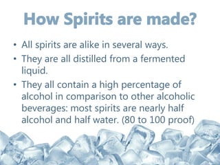 • All spirits are alike in several ways.
• They are all distilled from a fermented
liquid.
• They all contain a high percentage of
alcohol in comparison to other alcoholic
beverages: most spirits are nearly half
alcohol and half water. (80 to 100 proof)
 