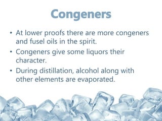 • At lower proofs there are more congeners
and fusel oils in the spirit.
• Congeners give some liquors their
character.
• During distillation, alcohol along with
other elements are evaporated.
 