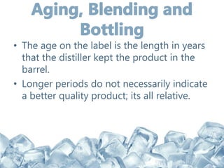 • The age on the label is the length in years
that the distiller kept the product in the
barrel.
• Longer periods do not necessarily indicate
a better quality product; its all relative.
 
