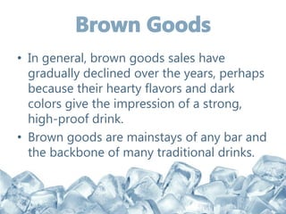 • In general, brown goods sales have
gradually declined over the years, perhaps
because their hearty flavors and dark
colors give the impression of a strong,
high-proof drink.
• Brown goods are mainstays of any bar and
the backbone of many traditional drinks.
 