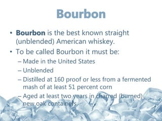 • Bourbon is the best known straight
(unblended) American whiskey.
• To be called Bourbon it must be:
– Made in the United States
– Unblended
– Distilled at 160 proof or less from a fermented
mash of at least 51 percent corn
– Aged at least two years in charred (burned)
new oak containers
 