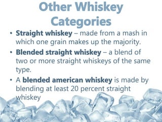 • Straight whiskey – made from a mash in
which one grain makes up the majority.
• Blended straight whiskey – a blend of
two or more straight whiskeys of the same
type.
• A blended american whiskey is made by
blending at least 20 percent straight
whiskey
 