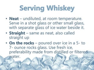 • Neat – undiluted, at room temperature.
Serve in a shot glass or other small glass,
with separate glass of ice water beside it.
• Straight – same as neat, also called
straight up
• On the rocks – poured over ice in a 5- to
7- ounce rocks glass. Use fresh ice,
preferability made from distilled or filtered
water.
 