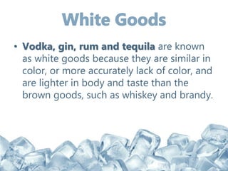 • Vodka, gin, rum and tequila are known
as white goods because they are similar in
color, or more accurately lack of color, and
are lighter in body and taste than the
brown goods, such as whiskey and brandy.
 