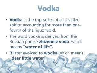 • Vodka is the top-seller of all distilled
spirits, accounting for more than one-
fourth of the liquor sold.
• The word vodka is derived from the
Russian phrase zhizenniz voda, which
means “water of life”.
• It later evolved to wodka which means
“dear little water”
 