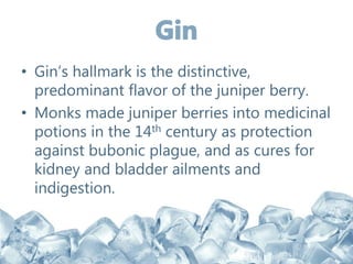 • Gin’s hallmark is the distinctive,
predominant flavor of the juniper berry.
• Monks made juniper berries into medicinal
potions in the 14th century as protection
against bubonic plague, and as cures for
kidney and bladder ailments and
indigestion.
 