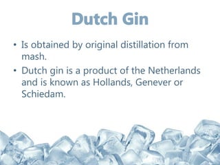 • Is obtained by original distillation from
mash.
• Dutch gin is a product of the Netherlands
and is known as Hollands, Genever or
Schiedam.
 