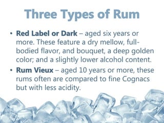 • Red Label or Dark – aged six years or
more. These feature a dry mellow, full-
bodied flavor, and bouquet, a deep golden
color; and a slightly lower alcohol content.
• Rum Vieux – aged 10 years or more, these
rums often are compared to fine Cognacs
but with less acidity.
 