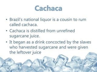 • Brazil’s national liquor is a cousin to rum
called cachaca.
• Cachaca is distilled from unrefined
sugarcane juice.
• It began as a drink concocted by the slaves
who harvested sugarcane and were given
the leftover juice
 