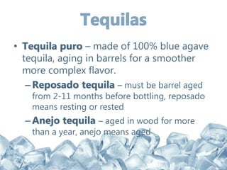 • Tequila puro – made of 100% blue agave
tequila, aging in barrels for a smoother
more complex flavor.
–Reposado tequila – must be barrel aged
from 2-11 months before bottling, reposado
means resting or rested
–Anejo tequila – aged in wood for more
than a year, anejo means aged
 