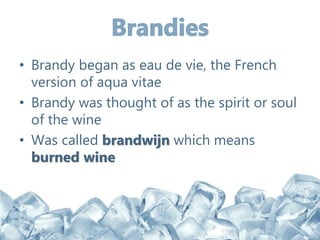 • Brandy began as eau de vie, the French
version of aqua vitae
• Brandy was thought of as the spirit or soul
of the wine
• Was called brandwijn which means
burned wine
 