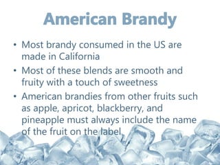 • Most brandy consumed in the US are
made in California
• Most of these blends are smooth and
fruity with a touch of sweetness
• American brandies from other fruits such
as apple, apricot, blackberry, and
pineapple must always include the name
of the fruit on the label
 