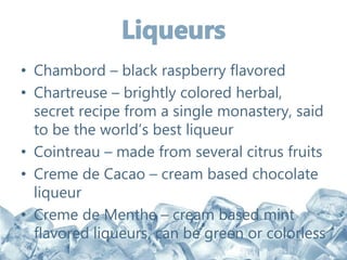 • Chambord – black raspberry flavored
• Chartreuse – brightly colored herbal,
secret recipe from a single monastery, said
to be the world’s best liqueur
• Cointreau – made from several citrus fruits
• Creme de Cacao – cream based chocolate
liqueur
• Creme de Menthe – cream based mint
flavored liqueurs, can be green or colorless
 