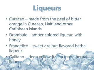 • Curacao – made from the peel of bitter
orange in Curacao, Haiti and other
Caribbean islands
• Drambuie – amber colored liqueur, with
honey
• Frangelico – sweet azelnut flavored herbal
liqueur
• Galliano – deep yellow Italian made herbal
liqueur
 
