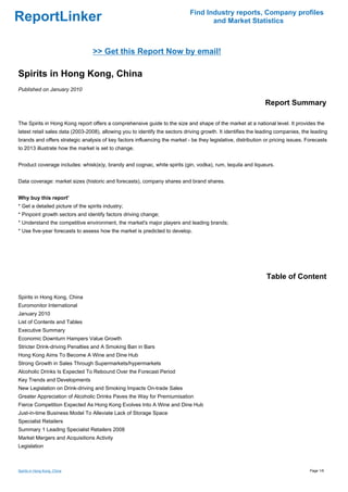Find Industry reports, Company profiles
ReportLinker                                                                        and Market Statistics



                                  >> Get this Report Now by email!

Spirits in Hong Kong, China
Published on January 2010

                                                                                                               Report Summary

The Spirits in Hong Kong report offers a comprehensive guide to the size and shape of the market at a national level. It provides the
latest retail sales data (2003-2008), allowing you to identify the sectors driving growth. It identifies the leading companies, the leading
brands and offers strategic analysis of key factors influencing the market - be they legislative, distribution or pricing issues. Forecasts
to 2013 illustrate how the market is set to change.


Product coverage includes: whisk(e)y, brandy and cognac, white spirits (gin, vodka), rum, tequila and liqueurs.


Data coverage: market sizes (historic and forecasts), company shares and brand shares.


Why buy this report'
* Get a detailed picture of the spirits industry;
* Pinpoint growth sectors and identify factors driving change;
* Understand the competitive environment, the market's major players and leading brands;
* Use five-year forecasts to assess how the market is predicted to develop.




                                                                                                               Table of Content

Spirits in Hong Kong, China
Euromonitor International
January 2010
List of Contents and Tables
Executive Summary
Economic Downturn Hampers Value Growth
Stricter Drink-driving Penalties and A Smoking Ban in Bars
Hong Kong Aims To Become A Wine and Dine Hub
Strong Growth in Sales Through Supermarkets/hypermarkets
Alcoholic Drinks Is Expected To Rebound Over the Forecast Period
Key Trends and Developments
New Legislation on Drink-driving and Smoking Impacts On-trade Sales
Greater Appreciation of Alcoholic Drinks Paves the Way for Premiumisation
Fierce Competition Expected As Hong Kong Evolves Into A Wine and Dine Hub
Just-in-time Business Model To Alleviate Lack of Storage Space
Specialist Retailers
Summary 1 Leading Specialist Retailers 2008
Market Mergers and Acquisitions Activity
Legislation



Spirits in Hong Kong, China                                                                                                        Page 1/6
 