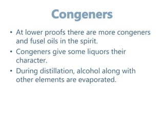 • At lower proofs there are more congeners
and fusel oils in the spirit.
• Congeners give some liquors their
character.
• During distillation, alcohol along with
other elements are evaporated.
 