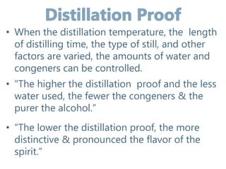 • When the distillation temperature, the length
of distilling time, the type of still, and other
factors are varied, the amounts of water and
congeners can be controlled.
• “The higher the distillation proof and the less
water used, the fewer the congeners & the
purer the alcohol.”
• “The lower the distillation proof, the more
distinctive & pronounced the flavor of the
spirit.”
 