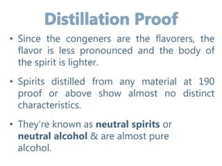 • Since the congeners are the flavorers, the
flavor is less pronounced and the body of
the spirit is lighter.
• Spirits distilled from any material at 190
proof or above show almost no distinct
characteristics.
• They’re known as neutral spirits or
neutral alcohol & are almost pure
alcohol.
 