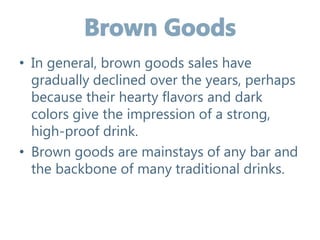 • In general, brown goods sales have
gradually declined over the years, perhaps
because their hearty flavors and dark
colors give the impression of a strong,
high-proof drink.
• Brown goods are mainstays of any bar and
the backbone of many traditional drinks.
 