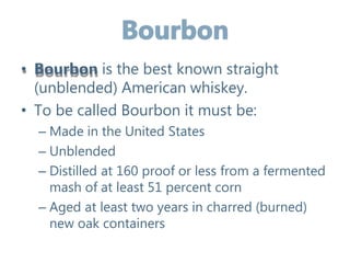 • Bourbon is the best known straight
(unblended) American whiskey.
• To be called Bourbon it must be:
– Made in the United States
– Unblended
– Distilled at 160 proof or less from a fermented
mash of at least 51 percent corn
– Aged at least two years in charred (burned)
new oak containers
 