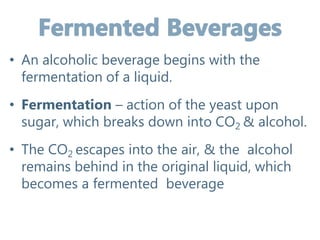 • An alcoholic beverage begins with the
fermentation of a liquid.
• Fermentation – action of the yeast upon
sugar, which breaks down into CO2 & alcohol.
• The CO2 escapes into the air, & the alcohol
remains behind in the original liquid, which
becomes a fermented beverage
 