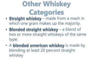 • Straight whiskey – made from a mash in
which one grain makes up the majority.
• Blended straight whiskey – a blend of
two or more straight whiskeys of the same
type.
• A blended american whiskey is made by
blending at least 20 percent straight
whiskey
 