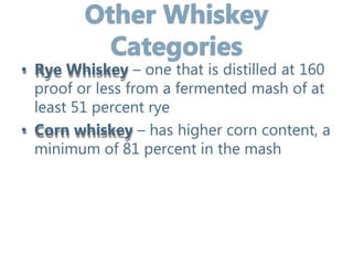 • Rye Whiskey – one that is distilled at 160
proof or less from a fermented mash of at
least 51 percent rye
• Corn whiskey – has higher corn content, a
minimum of 81 percent in the mash
 
