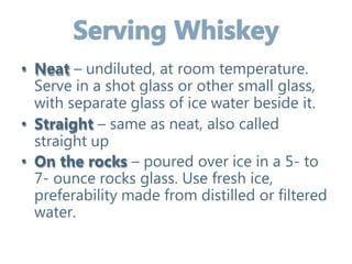 • Neat – undiluted, at room temperature.
Serve in a shot glass or other small glass,
with separate glass of ice water beside it.
• Straight – same as neat, also called
straight up
• On the rocks – poured over ice in a 5- to
7- ounce rocks glass. Use fresh ice,
preferability made from distilled or filtered
water.
 