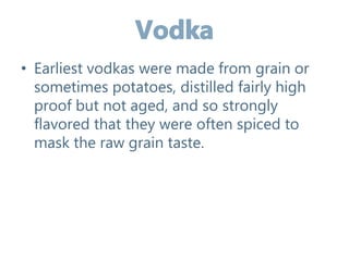 • Earliest vodkas were made from grain or
sometimes potatoes, distilled fairly high
proof but not aged, and so strongly
flavored that they were often spiced to
mask the raw grain taste.
 