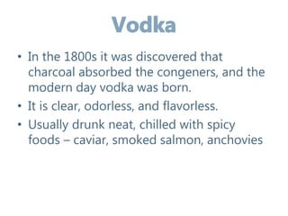 • In the 1800s it was discovered that
charcoal absorbed the congeners, and the
modern day vodka was born.
• It is clear, odorless, and flavorless.
• Usually drunk neat, chilled with spicy
foods – caviar, smoked salmon, anchovies
 