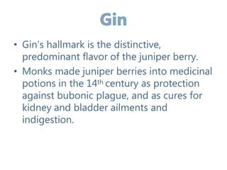• Gin’s hallmark is the distinctive,
predominant flavor of the juniper berry.
• Monks made juniper berries into medicinal
potions in the 14th century as protection
against bubonic plague, and as cures for
kidney and bladder ailments and
indigestion.
 