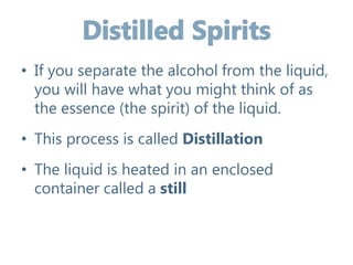 • If you separate the alcohol from the liquid,
you will have what you might think of as
the essence (the spirit) of the liquid.
• This process is called Distillation
• The liquid is heated in an enclosed
container called a still
 
