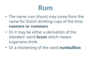 • The name rum (rhum) may come from the
name for Dutch drinking cups of the time
roemers or rummers
• Or it may be either a derivation of the
islanders’ word brum which means
sugarcane drink.
• Or a shortening of the word rumbullion
 