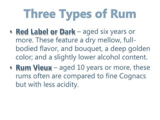 • Red Label or Dark – aged six years or
more. These feature a dry mellow, full-
bodied flavor, and bouquet, a deep golden
color; and a slightly lower alcohol content.
• Rum Vieux – aged 10 years or more, these
rums often are compared to fine Cognacs
but with less acidity.
 