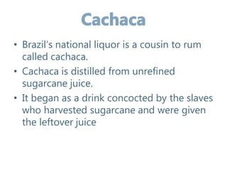 • Brazil’s national liquor is a cousin to rum
called cachaca.
• Cachaca is distilled from unrefined
sugarcane juice.
• It began as a drink concocted by the slaves
who harvested sugarcane and were given
the leftover juice
 